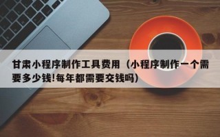 张家口甘肃小程序制作工具费用（小程序制作一个需要多少钱!每年都需要交钱吗）