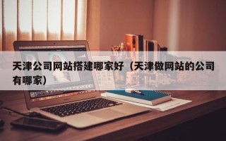 张家口天津公司网站搭建哪家好（天津做网站的公司有哪家）