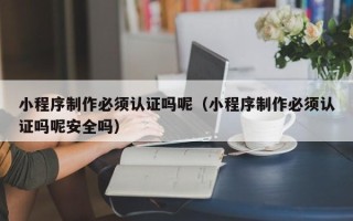 张家口小程序制作必须认证吗呢（小程序制作必须认证吗呢安全吗）
