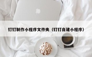 张家口钉钉制作小程序文件夹（钉钉自建小程序）