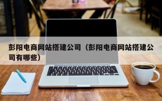 张家口彭阳电商网站搭建公司（彭阳电商网站搭建公司有哪些）