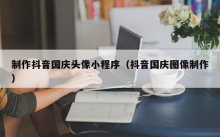 张家口制作抖音国庆头像小程序（抖音国庆图像制作）