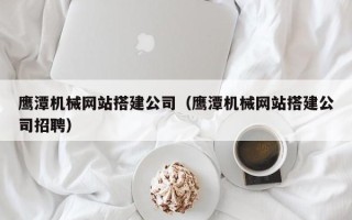 张家口鹰潭机械网站搭建公司（鹰潭机械网站搭建公司招聘）