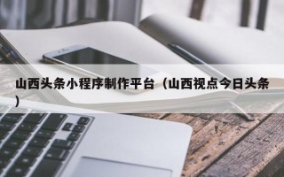 张家口山西头条小程序制作平台（山西视点今日头条）